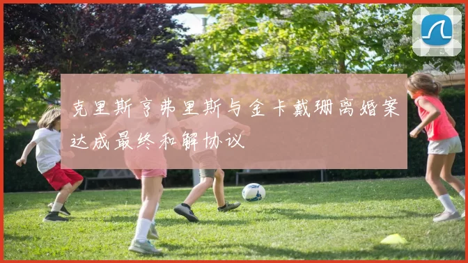 克里斯亨弗里斯与金卡戴珊离婚案达成最终和解协议