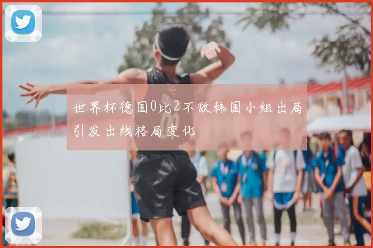 世界杯德国0比2不敌韩国小组出局引发出线格局变化