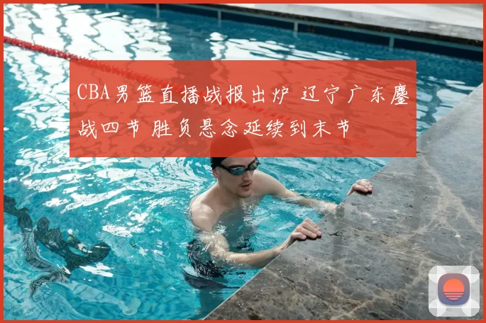 CBA男篮直播战报出炉 辽宁广东鏖战四节 胜负悬念延续到末节