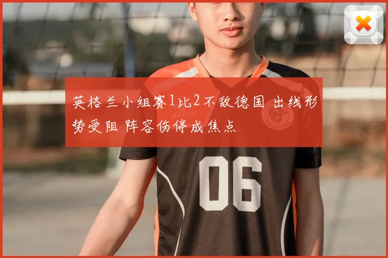 英格兰小组赛1比2不敌德国 出线形势受阻 阵容伤停成焦点