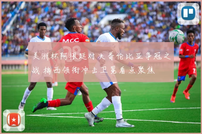 美洲杯阿根廷对决哥伦比亚争冠之战 梅西领衔冲击卫冕看点聚焦