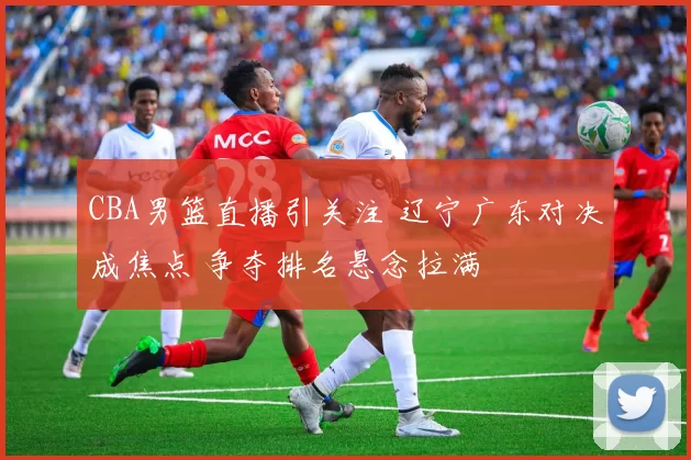 CBA男篮直播引关注 辽宁广东对决成焦点 争夺排名悬念拉满