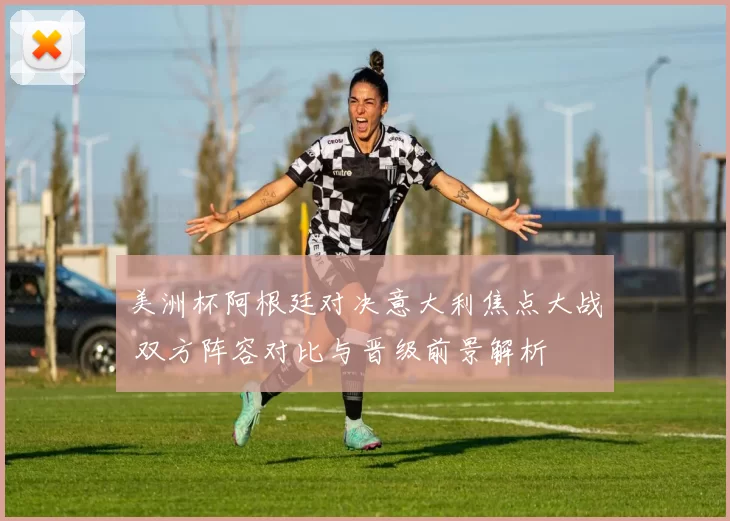 美洲杯阿根廷对决意大利焦点大战 双方阵容对比与晋级前景解析