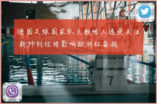 德国足球国家队主教练人选受关注 新帅到位将影响欧洲杯备战