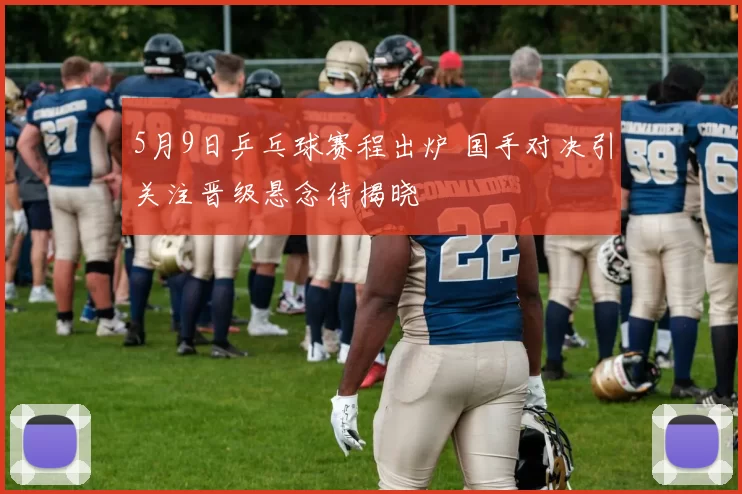 5月9日乒乓球赛程出炉 国手对决引关注晋级悬念待揭晓