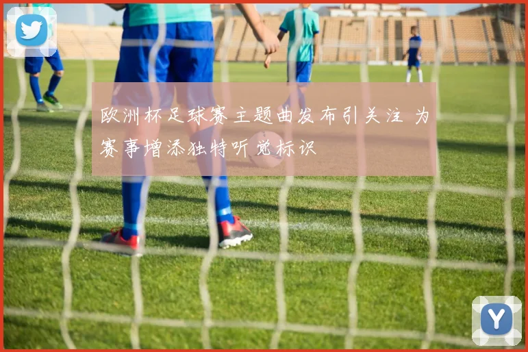 欧洲杯足球赛主题曲发布引关注 为赛事增添独特听觉标识