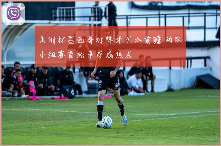 美洲杯墨西哥对阵牙买加前瞻 两队小组赛首轮争夺成焦点