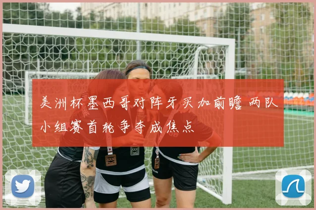 美洲杯墨西哥对阵牙买加前瞻 两队小组赛首轮争夺成焦点