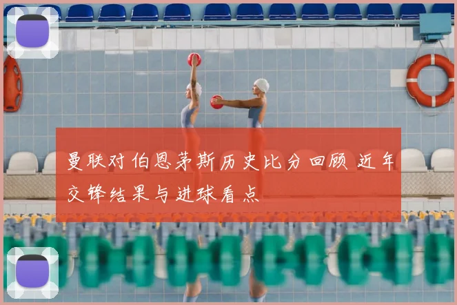 曼联对伯恩茅斯历史比分回顾 近年交锋结果与进球看点