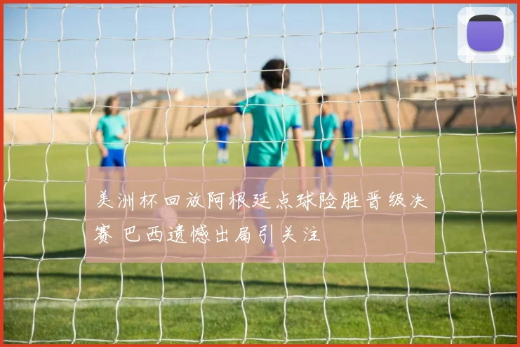 美洲杯回放阿根廷点球险胜晋级决赛 巴西遗憾出局引关注