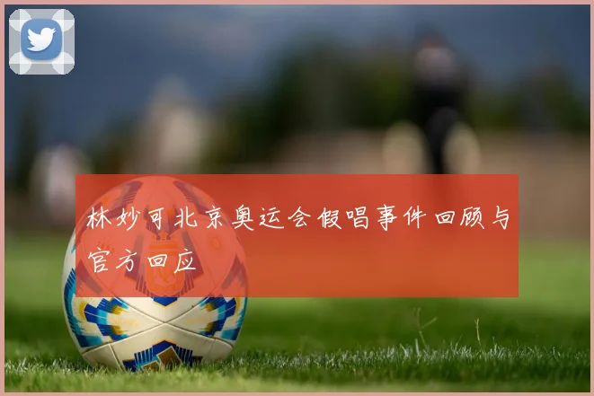 林妙可北京奥运会假唱事件回顾与官方回应