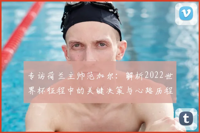 专访荷兰主帅范加尔：解析2022世界杯征程中的关键决策与心路历程